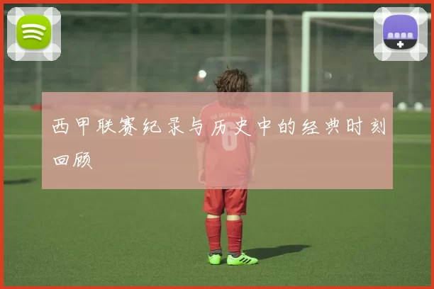 西甲联赛纪录与历史中的经典时刻回顾