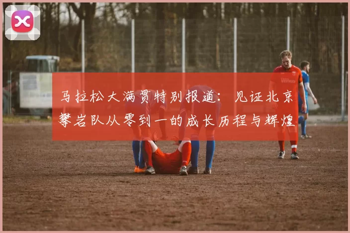 马拉松大满贯特别报道：见证北京攀岩队从零到一的成长历程与辉煌成就