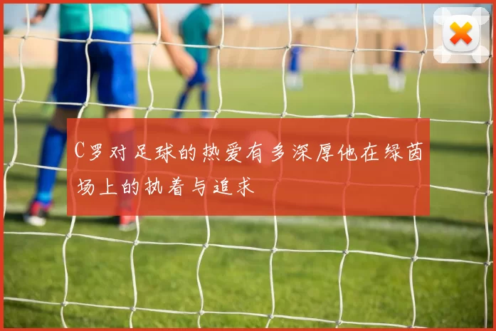 C罗对足球的热爱有多深厚他在绿茵场上的执着与追求