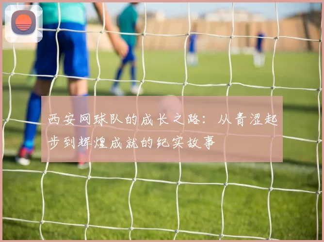 西安网球队的成长之路：从青涩起步到辉煌成就的纪实故事