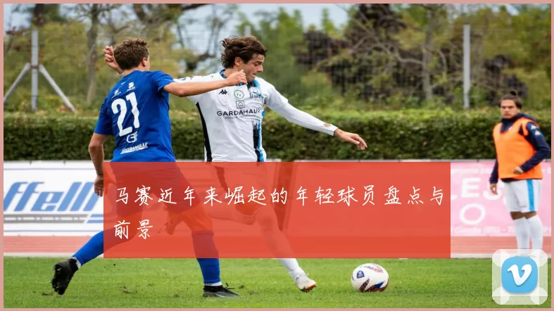 马赛近年来崛起的年轻球员盘点与前景
