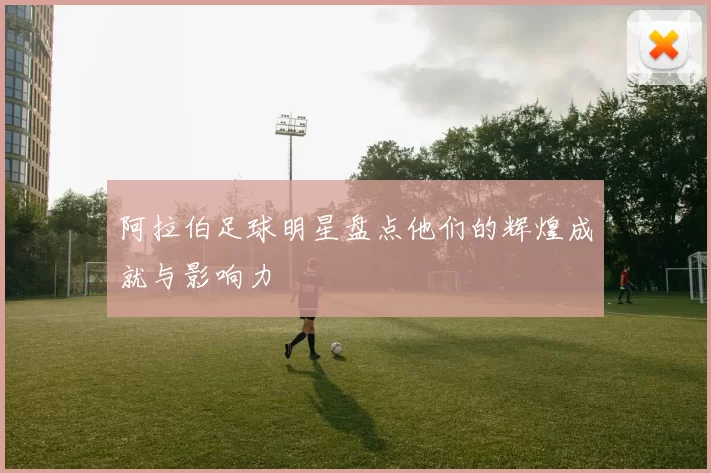 阿拉伯足球明星盘点他们的辉煌成就与影响力