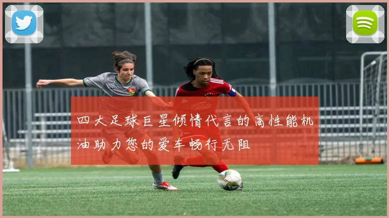 四大足球巨星倾情代言的高性能机油助力您的爱车畅行无阻