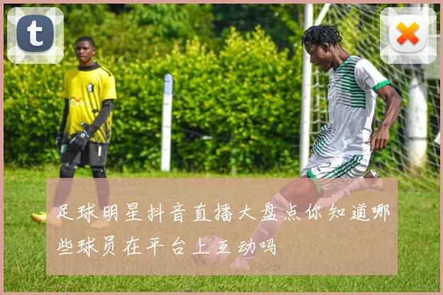 足球明星抖音直播大盘点你知道哪些球员在平台上互动吗