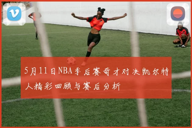 5月11日NBA季后赛奇才对决凯尔特人精彩回顾与赛后分析