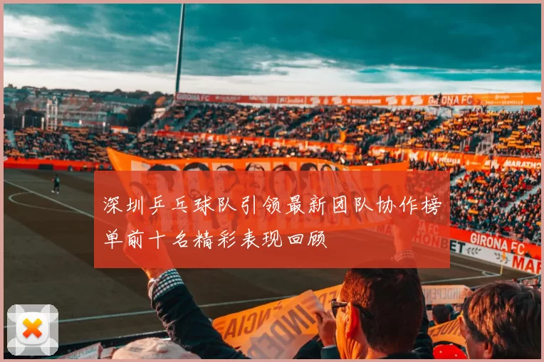 深圳乒乓球队引领最新团队协作榜单前十名精彩表现回顾
