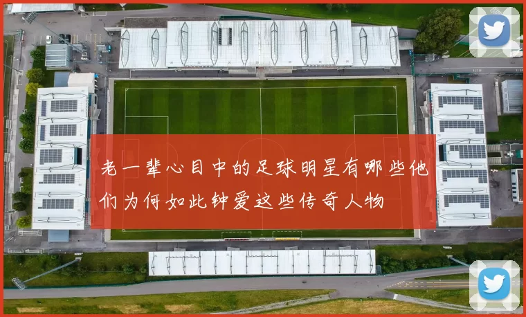 老一辈心目中的足球明星有哪些他们为何如此钟爱这些传奇人物