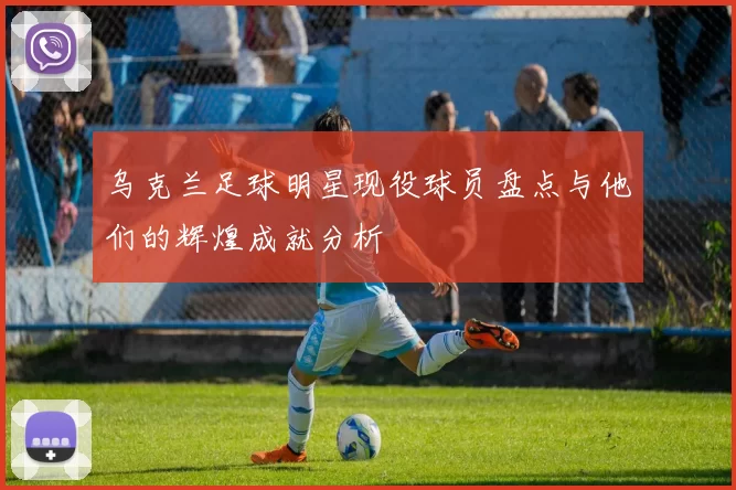 乌克兰足球明星现役球员盘点与他们的辉煌成就分析