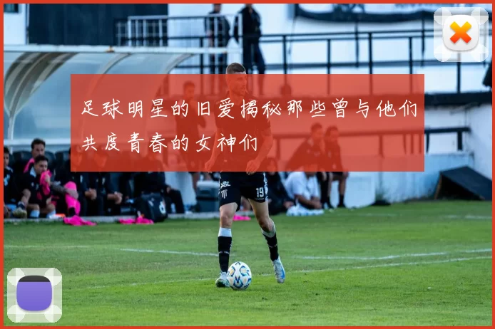 足球明星的旧爱揭秘那些曾与他们共度青春的女神们