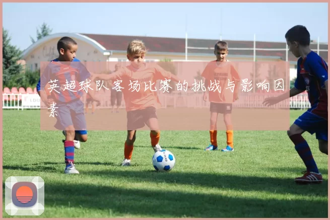 英超球队客场比赛的挑战与影响因素