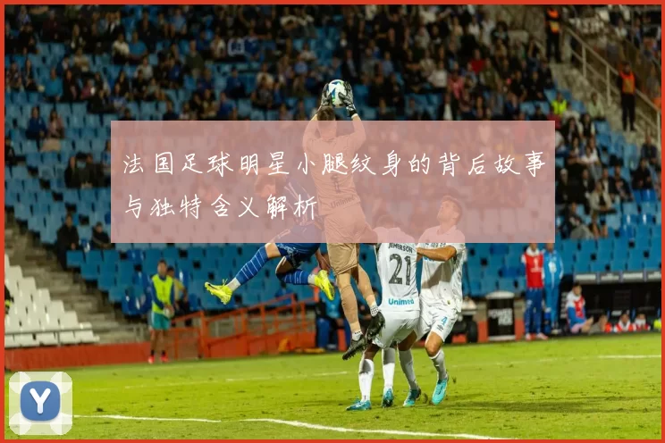 法国足球明星小腿纹身的背后故事与独特含义解析