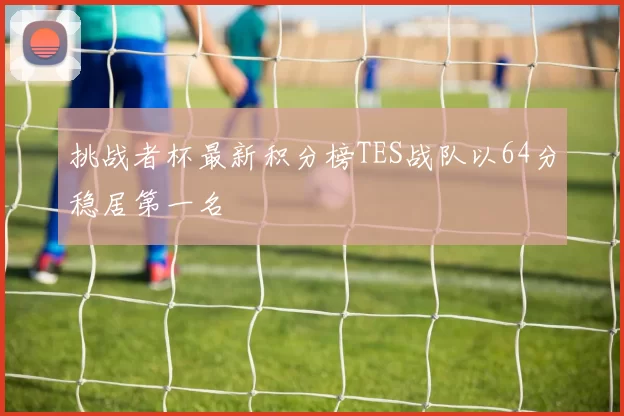 挑战者杯最新积分榜TES战队以64分稳居第一名