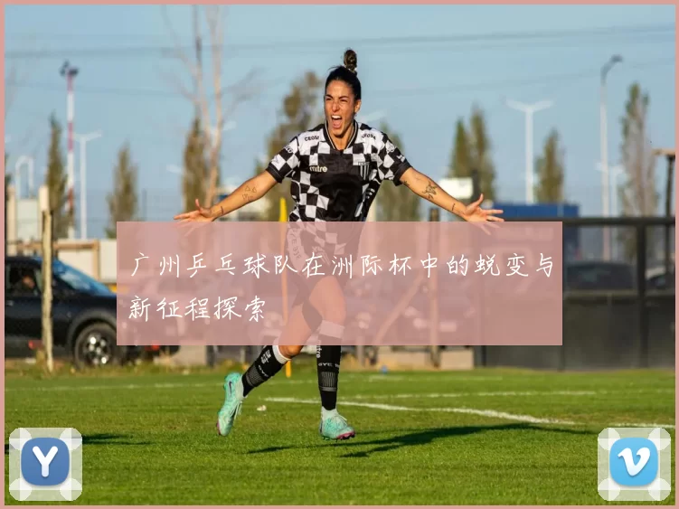 广州乒乓球队在洲际杯中的蜕变与新征程探索
