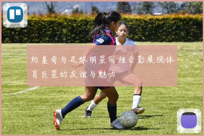 约基奇与足球明星同框合影展现体育巨星的友谊与魅力