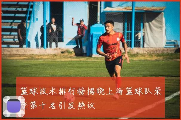 篮球技术排行榜揭晓上海篮球队荣登第十名引发热议