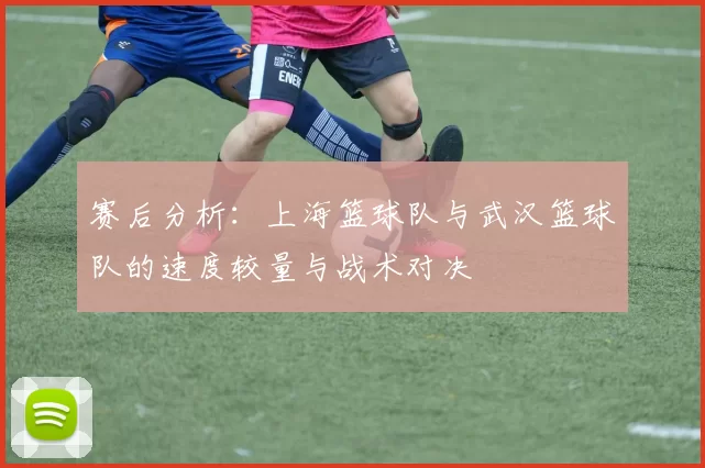 赛后分析：上海篮球队与武汉篮球队的速度较量与战术对决