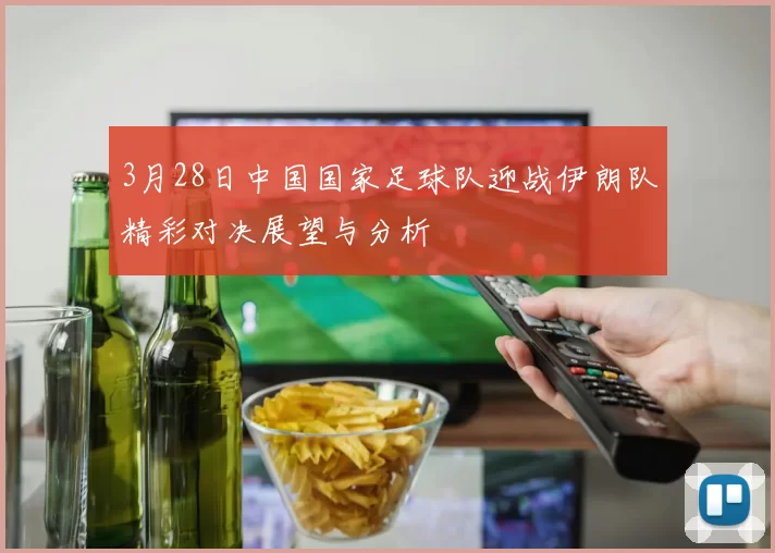 3月28日中国国家足球队迎战伊朗队精彩对决展望与分析