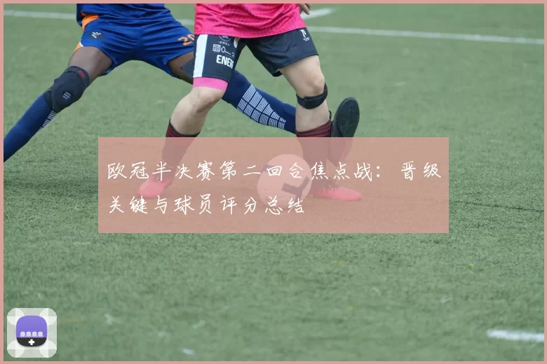 欧冠半决赛第二回合焦点战：晋级关键与球员评分总结