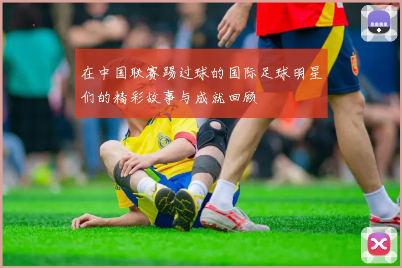 在中国联赛踢过球的国际足球明星们的精彩故事与成就回顾