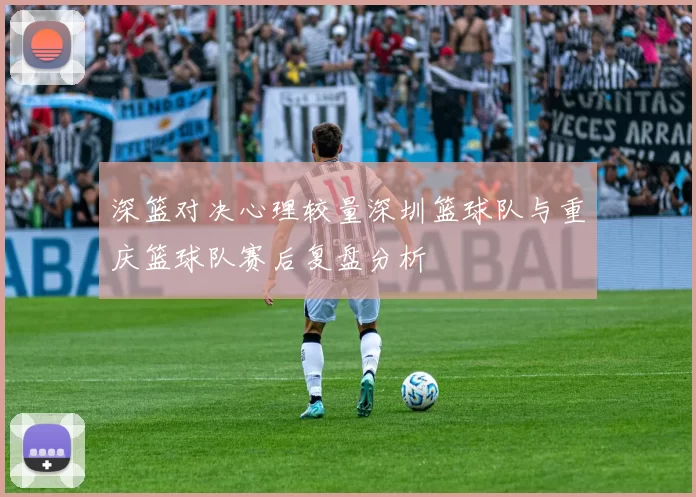 深篮对决心理较量深圳篮球队与重庆篮球队赛后复盘分析