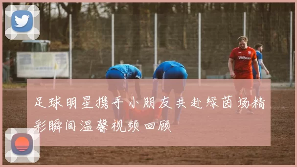足球明星携手小朋友共赴绿茵场精彩瞬间温馨视频回顾