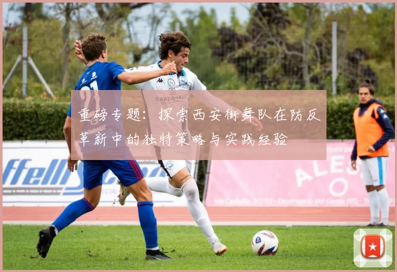 重磅专题：探索西安街舞队在防反革新中的独特策略与实践经验