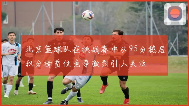 北京篮球队在挑战赛中以95分稳居积分榜首位竞争激烈引人关注