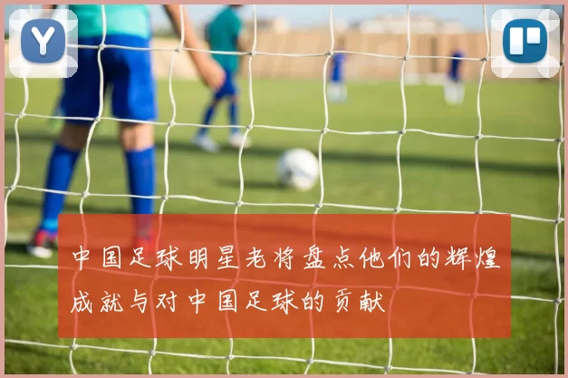 中国足球明星老将盘点他们的辉煌成就与对中国足球的贡献