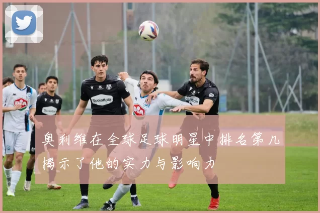 奥利维在全球足球明星中排名第几揭示了他的实力与影响力