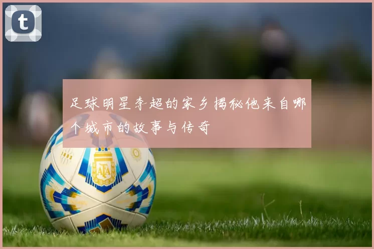 足球明星李超的家乡揭秘他来自哪个城市的故事与传奇