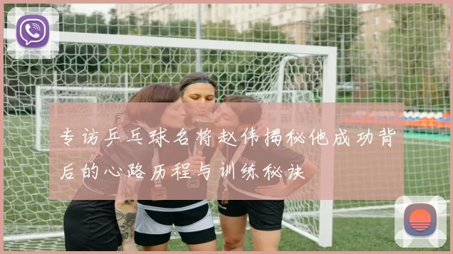 专访乒乓球名将赵伟揭秘他成功背后的心路历程与训练秘诀