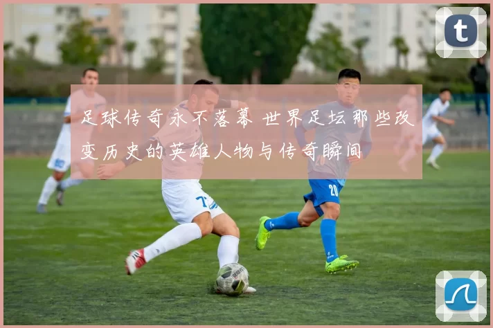 足球传奇永不落幕 世界足坛那些改变历史的英雄人物与传奇瞬间