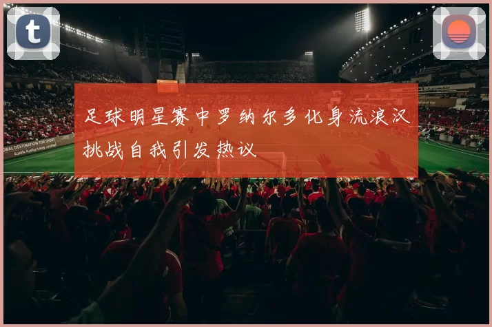 足球明星赛中罗纳尔多化身流浪汉挑战自我引发热议