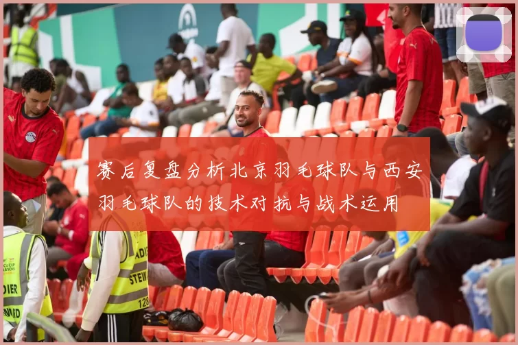 赛后复盘分析北京羽毛球队与西安羽毛球队的技术对抗与战术运用