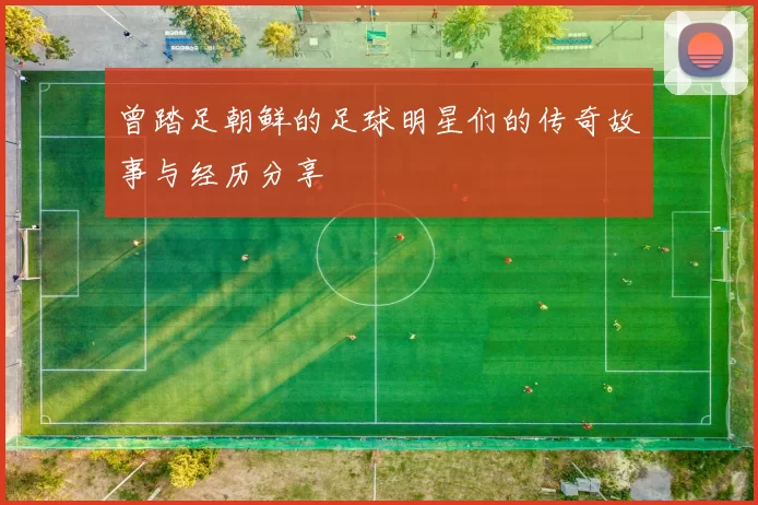 曾踏足朝鲜的足球明星们的传奇故事与经历分享