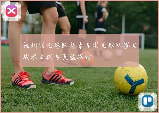 杭州羽毛球队与南京羽毛球队赛后战术分析与复盘探讨