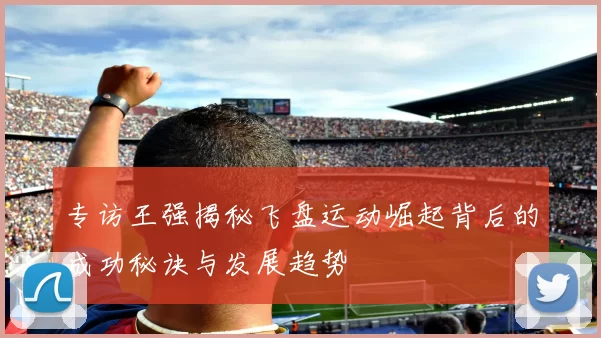 专访王强揭秘飞盘运动崛起背后的成功秘诀与发展趋势