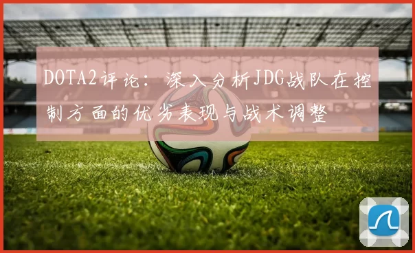 DOTA2评论：深入分析JDG战队在控制方面的优劣表现与战术调整