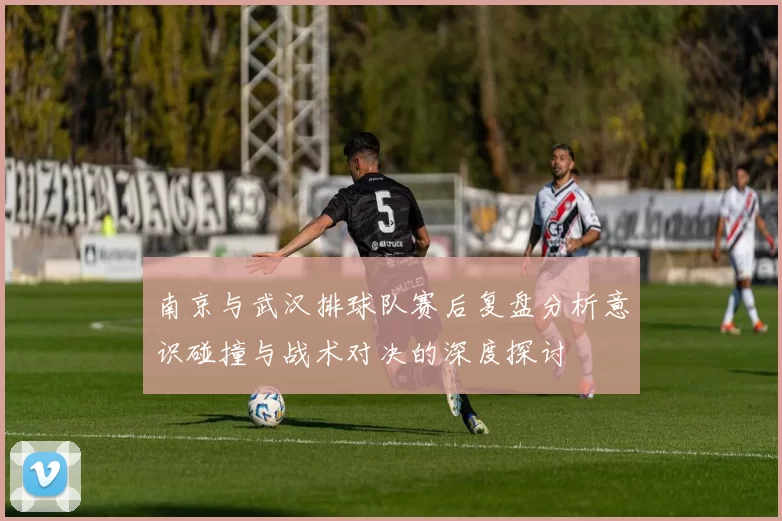南京与武汉排球队赛后复盘分析意识碰撞与战术对决的深度探讨