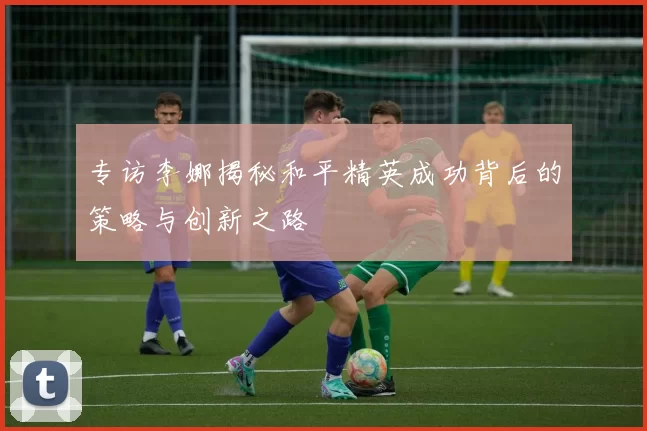 专访李娜揭秘和平精英成功背后的策略与创新之路