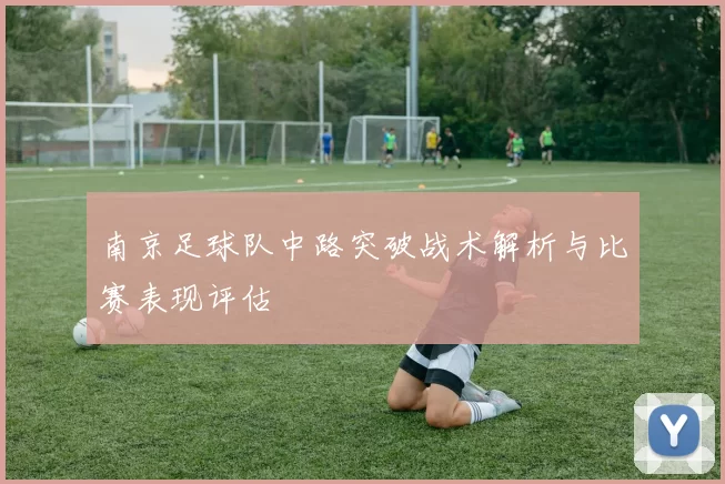 南京足球队中路突破战术解析与比赛表现评估