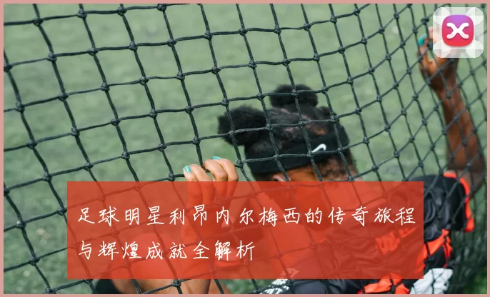 足球明星利昂内尔梅西的传奇旅程与辉煌成就全解析