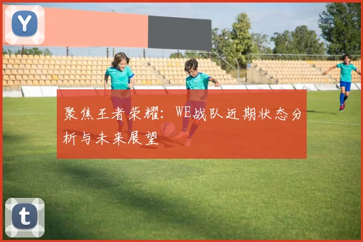 聚焦王者荣耀：WE战队近期状态分析与未来展望