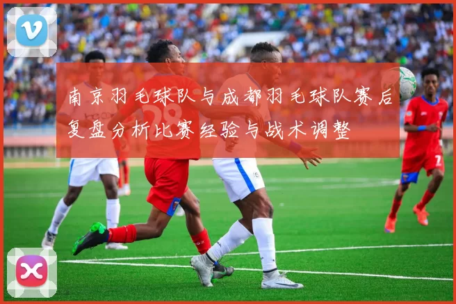 南京羽毛球队与成都羽毛球队赛后复盘分析比赛经验与战术调整