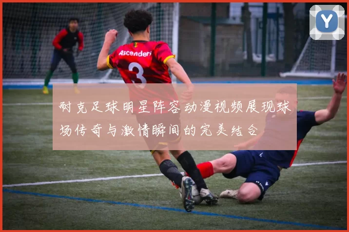 耐克足球明星阵容动漫视频展现球场传奇与激情瞬间的完美结合