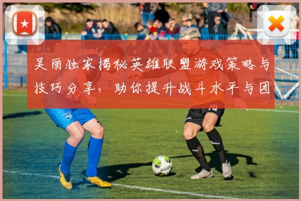 吴丽独家揭秘英雄联盟游戏策略与技巧分享，助你提升战斗水平与团队协作能力