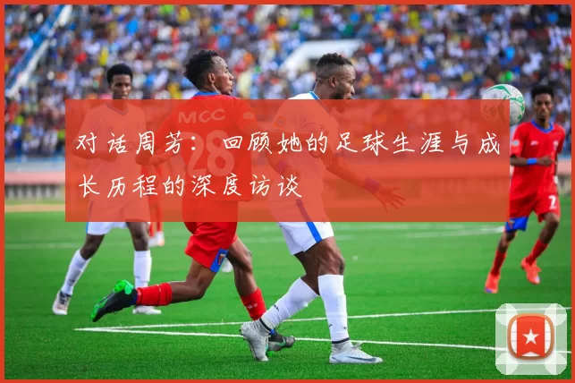 对话周芳：回顾她的足球生涯与成长历程的深度访谈