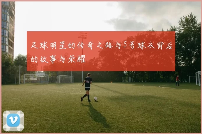 足球明星的传奇之路与5号球衣背后的故事与荣耀
