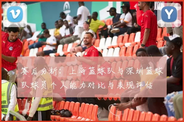赛后分析：上海篮球队与深圳篮球队球员个人能力对比与表现评估