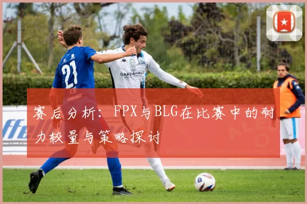 赛后分析：FPX与BLG在比赛中的耐力较量与策略探讨